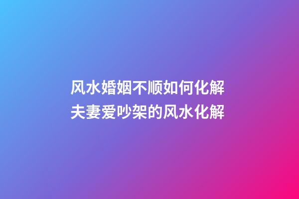 风水婚姻不顺如何化解 夫妻爱吵架的风水化解
